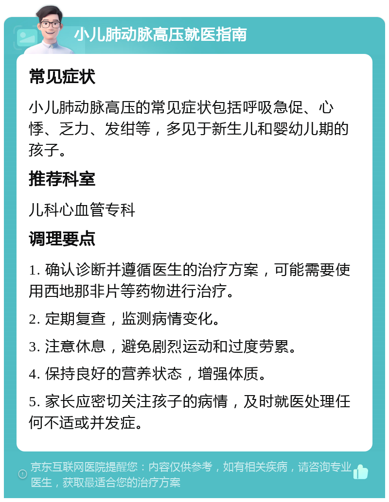 小儿肺动脉高压就医指南 常见症状 小儿肺动脉高压的常见症状包括呼吸急促、心悸、乏力、发绀等，多见于新生儿和婴幼儿期的孩子。 推荐科室 儿科心血管专科 调理要点 1. 确认诊断并遵循医生的治疗方案，可能需要使用西地那非片等药物进行治疗。 2. 定期复查，监测病情变化。 3. 注意休息，避免剧烈运动和过度劳累。 4. 保持良好的营养状态，增强体质。 5. 家长应密切关注孩子的病情，及时就医处理任何不适或并发症。