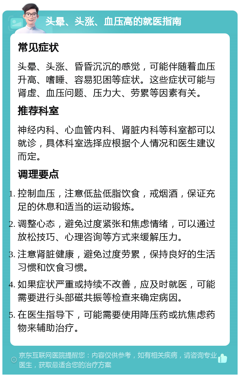 头晕、头涨、血压高的就医指南 常见症状 头晕、头涨、昏昏沉沉的感觉，可能伴随着血压升高、嗜睡、容易犯困等症状。这些症状可能与肾虚、血压问题、压力大、劳累等因素有关。 推荐科室 神经内科、心血管内科、肾脏内科等科室都可以就诊，具体科室选择应根据个人情况和医生建议而定。 调理要点 控制血压，注意低盐低脂饮食，戒烟酒，保证充足的休息和适当的运动锻炼。 调整心态，避免过度紧张和焦虑情绪，可以通过放松技巧、心理咨询等方式来缓解压力。 注意肾脏健康，避免过度劳累，保持良好的生活习惯和饮食习惯。 如果症状严重或持续不改善，应及时就医，可能需要进行头部磁共振等检查来确定病因。 在医生指导下，可能需要使用降压药或抗焦虑药物来辅助治疗。