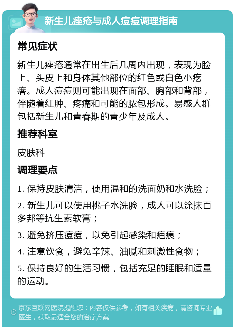 新生儿痤疮与成人痘痘调理指南 常见症状 新生儿痤疮通常在出生后几周内出现，表现为脸上、头皮上和身体其他部位的红色或白色小疙瘩。成人痘痘则可能出现在面部、胸部和背部，伴随着红肿、疼痛和可能的脓包形成。易感人群包括新生儿和青春期的青少年及成人。 推荐科室 皮肤科 调理要点 1. 保持皮肤清洁，使用温和的洗面奶和水洗脸； 2. 新生儿可以使用桃子水洗脸，成人可以涂抹百多邦等抗生素软膏； 3. 避免挤压痘痘，以免引起感染和疤痕； 4. 注意饮食，避免辛辣、油腻和刺激性食物； 5. 保持良好的生活习惯，包括充足的睡眠和适量的运动。