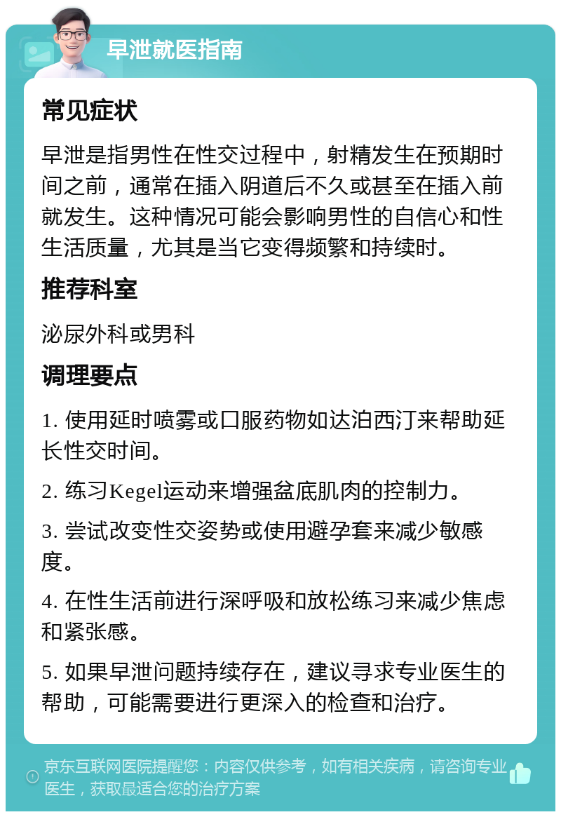 早泄就医指南 常见症状 早泄是指男性在性交过程中，射精发生在预期时间之前，通常在插入阴道后不久或甚至在插入前就发生。这种情况可能会影响男性的自信心和性生活质量，尤其是当它变得频繁和持续时。 推荐科室 泌尿外科或男科 调理要点 1. 使用延时喷雾或口服药物如达泊西汀来帮助延长性交时间。 2. 练习Kegel运动来增强盆底肌肉的控制力。 3. 尝试改变性交姿势或使用避孕套来减少敏感度。 4. 在性生活前进行深呼吸和放松练习来减少焦虑和紧张感。 5. 如果早泄问题持续存在，建议寻求专业医生的帮助，可能需要进行更深入的检查和治疗。