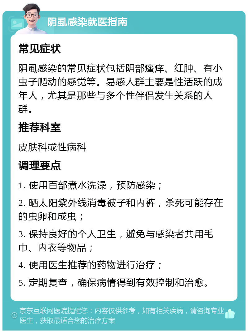 阴虱感染就医指南 常见症状 阴虱感染的常见症状包括阴部瘙痒、红肿、有小虫子爬动的感觉等。易感人群主要是性活跃的成年人，尤其是那些与多个性伴侣发生关系的人群。 推荐科室 皮肤科或性病科 调理要点 1. 使用百部煮水洗澡，预防感染； 2. 晒太阳紫外线消毒被子和内裤，杀死可能存在的虫卵和成虫； 3. 保持良好的个人卫生，避免与感染者共用毛巾、内衣等物品； 4. 使用医生推荐的药物进行治疗； 5. 定期复查，确保病情得到有效控制和治愈。