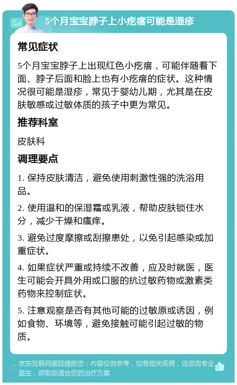 5个月宝宝脖子上小疙瘩可能是湿疹 常见症状 5个月宝宝脖子上出现红色小疙瘩，可能伴随着下面、脖子后面和脸上也有小疙瘩的症状。这种情况很可能是湿疹，常见于婴幼儿期，尤其是在皮肤敏感或过敏体质的孩子中更为常见。 推荐科室 皮肤科 调理要点 1. 保持皮肤清洁，避免使用刺激性强的洗浴用品。 2. 使用温和的保湿霜或乳液，帮助皮肤锁住水分，减少干燥和瘙痒。 3. 避免过度摩擦或刮擦患处，以免引起感染或加重症状。 4. 如果症状严重或持续不改善，应及时就医，医生可能会开具外用或口服的抗过敏药物或激素类药物来控制症状。 5. 注意观察是否有其他可能的过敏原或诱因，例如食物、环境等，避免接触可能引起过敏的物质。