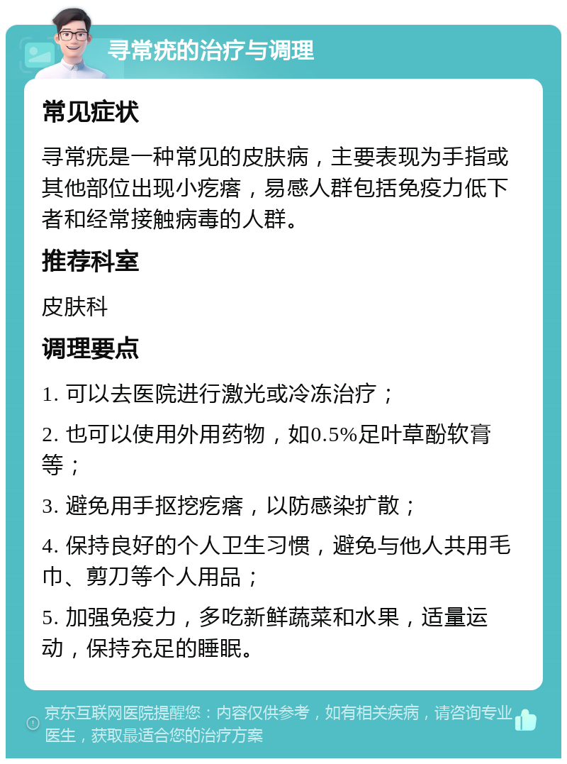 寻常疣的治疗与调理 常见症状 寻常疣是一种常见的皮肤病，主要表现为手指或其他部位出现小疙瘩，易感人群包括免疫力低下者和经常接触病毒的人群。 推荐科室 皮肤科 调理要点 1. 可以去医院进行激光或冷冻治疗； 2. 也可以使用外用药物，如0.5%足叶草酚软膏等； 3. 避免用手抠挖疙瘩，以防感染扩散； 4. 保持良好的个人卫生习惯，避免与他人共用毛巾、剪刀等个人用品； 5. 加强免疫力，多吃新鲜蔬菜和水果，适量运动，保持充足的睡眠。