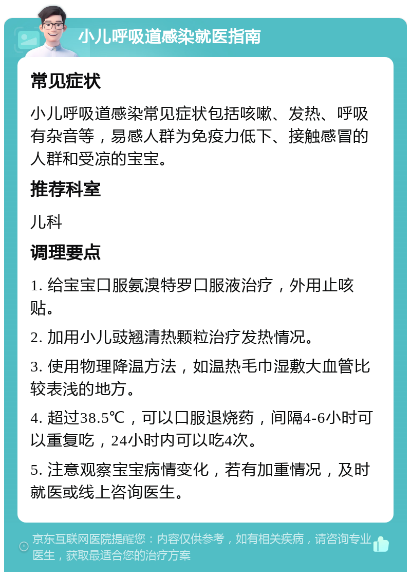 小儿呼吸道感染就医指南 常见症状 小儿呼吸道感染常见症状包括咳嗽、发热、呼吸有杂音等，易感人群为免疫力低下、接触感冒的人群和受凉的宝宝。 推荐科室 儿科 调理要点 1. 给宝宝口服氨溴特罗口服液治疗，外用止咳贴。 2. 加用小儿豉翘清热颗粒治疗发热情况。 3. 使用物理降温方法，如温热毛巾湿敷大血管比较表浅的地方。 4. 超过38.5℃，可以口服退烧药，间隔4-6小时可以重复吃，24小时内可以吃4次。 5. 注意观察宝宝病情变化，若有加重情况，及时就医或线上咨询医生。