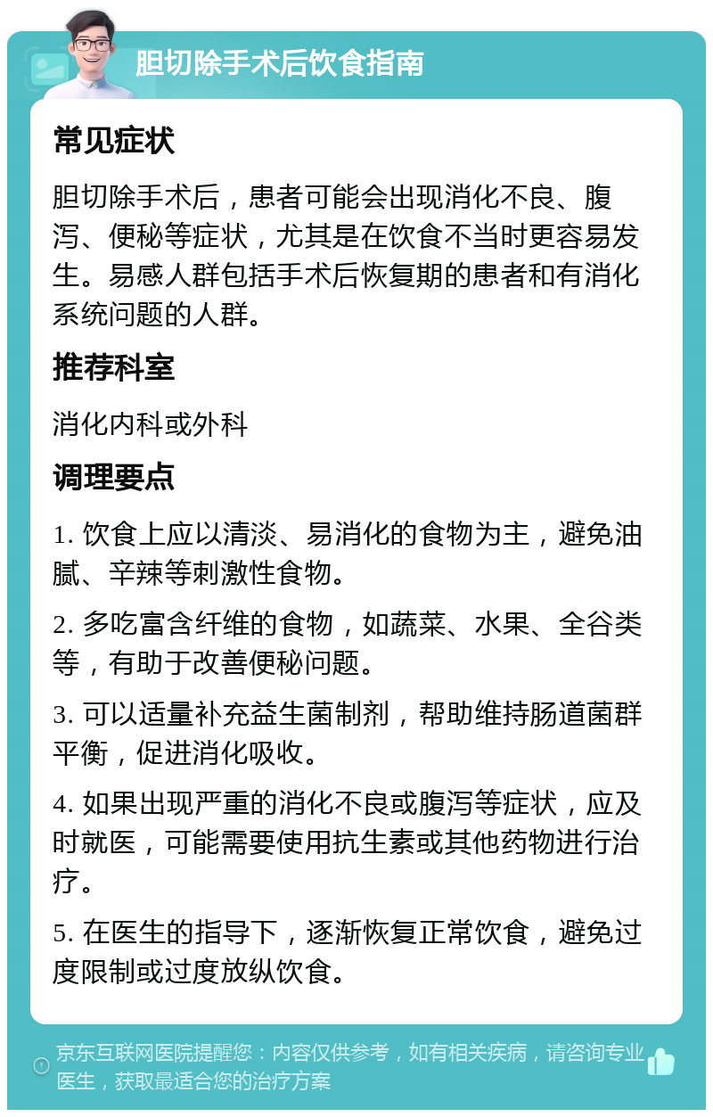 胆切除手术后饮食指南 常见症状 胆切除手术后，患者可能会出现消化不良、腹泻、便秘等症状，尤其是在饮食不当时更容易发生。易感人群包括手术后恢复期的患者和有消化系统问题的人群。 推荐科室 消化内科或外科 调理要点 1. 饮食上应以清淡、易消化的食物为主，避免油腻、辛辣等刺激性食物。 2. 多吃富含纤维的食物，如蔬菜、水果、全谷类等，有助于改善便秘问题。 3. 可以适量补充益生菌制剂，帮助维持肠道菌群平衡，促进消化吸收。 4. 如果出现严重的消化不良或腹泻等症状，应及时就医，可能需要使用抗生素或其他药物进行治疗。 5. 在医生的指导下，逐渐恢复正常饮食，避免过度限制或过度放纵饮食。