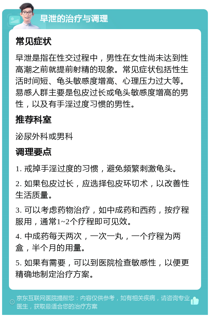 早泄的治疗与调理 常见症状 早泄是指在性交过程中，男性在女性尚未达到性高潮之前就提前射精的现象。常见症状包括性生活时间短、龟头敏感度增高、心理压力过大等。易感人群主要是包皮过长或龟头敏感度增高的男性，以及有手淫过度习惯的男性。 推荐科室 泌尿外科或男科 调理要点 1. 戒掉手淫过度的习惯，避免频繁刺激龟头。 2. 如果包皮过长，应选择包皮环切术，以改善性生活质量。 3. 可以考虑药物治疗，如中成药和西药，按疗程服用，通常1~2个疗程即可见效。 4. 中成药每天两次，一次一丸，一个疗程为两盒，半个月的用量。 5. 如果有需要，可以到医院检查敏感性，以便更精确地制定治疗方案。