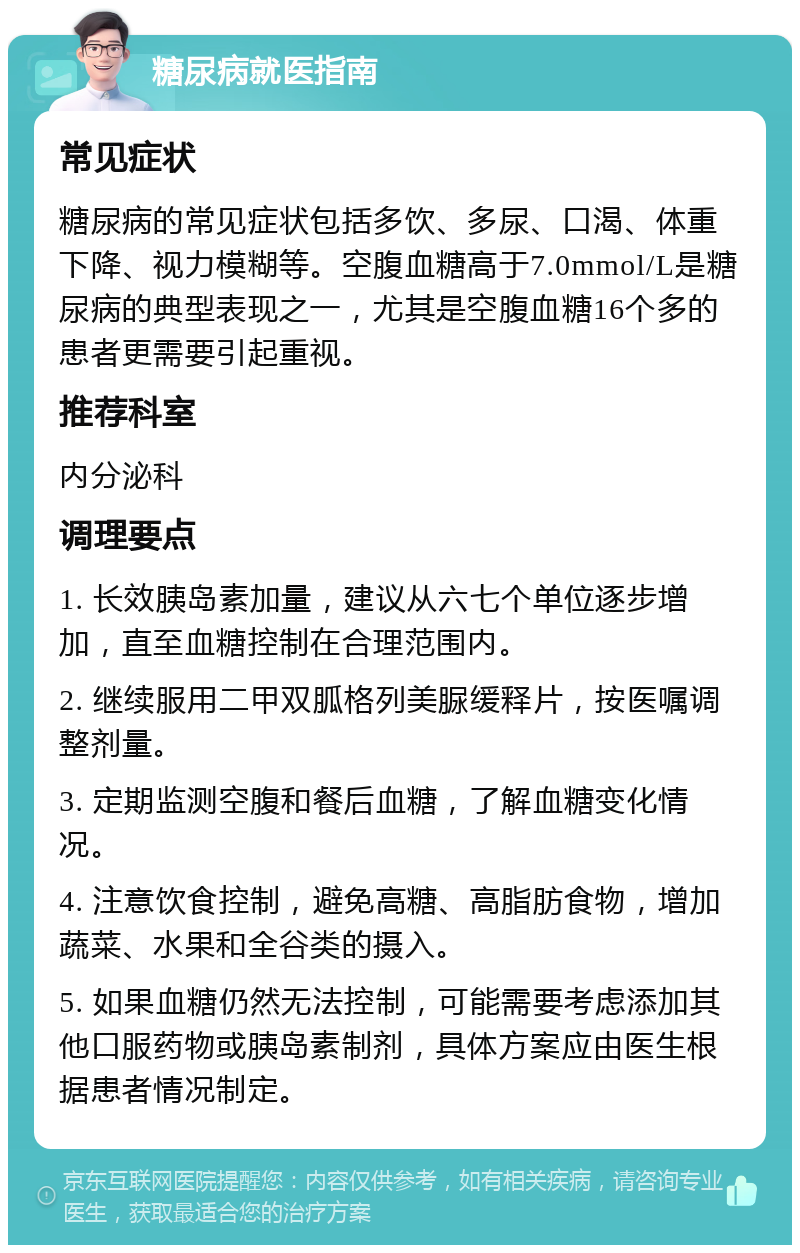 糖尿病就医指南 常见症状 糖尿病的常见症状包括多饮、多尿、口渴、体重下降、视力模糊等。空腹血糖高于7.0mmol/L是糖尿病的典型表现之一，尤其是空腹血糖16个多的患者更需要引起重视。 推荐科室 内分泌科 调理要点 1. 长效胰岛素加量，建议从六七个单位逐步增加，直至血糖控制在合理范围内。 2. 继续服用二甲双胍格列美脲缓释片，按医嘱调整剂量。 3. 定期监测空腹和餐后血糖，了解血糖变化情况。 4. 注意饮食控制，避免高糖、高脂肪食物，增加蔬菜、水果和全谷类的摄入。 5. 如果血糖仍然无法控制，可能需要考虑添加其他口服药物或胰岛素制剂，具体方案应由医生根据患者情况制定。