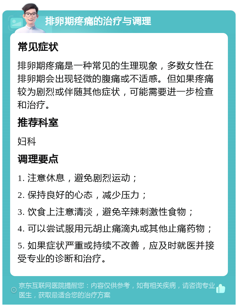 排卵期疼痛的治疗与调理 常见症状 排卵期疼痛是一种常见的生理现象，多数女性在排卵期会出现轻微的腹痛或不适感。但如果疼痛较为剧烈或伴随其他症状，可能需要进一步检查和治疗。 推荐科室 妇科 调理要点 1. 注意休息，避免剧烈运动； 2. 保持良好的心态，减少压力； 3. 饮食上注意清淡，避免辛辣刺激性食物； 4. 可以尝试服用元胡止痛滴丸或其他止痛药物； 5. 如果症状严重或持续不改善，应及时就医并接受专业的诊断和治疗。