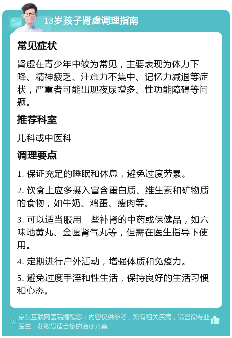 13岁孩子肾虚调理指南 常见症状 肾虚在青少年中较为常见，主要表现为体力下降、精神疲乏、注意力不集中、记忆力减退等症状，严重者可能出现夜尿增多、性功能障碍等问题。 推荐科室 儿科或中医科 调理要点 1. 保证充足的睡眠和休息，避免过度劳累。 2. 饮食上应多摄入富含蛋白质、维生素和矿物质的食物，如牛奶、鸡蛋、瘦肉等。 3. 可以适当服用一些补肾的中药或保健品，如六味地黄丸、金匮肾气丸等，但需在医生指导下使用。 4. 定期进行户外活动，增强体质和免疫力。 5. 避免过度手淫和性生活，保持良好的生活习惯和心态。