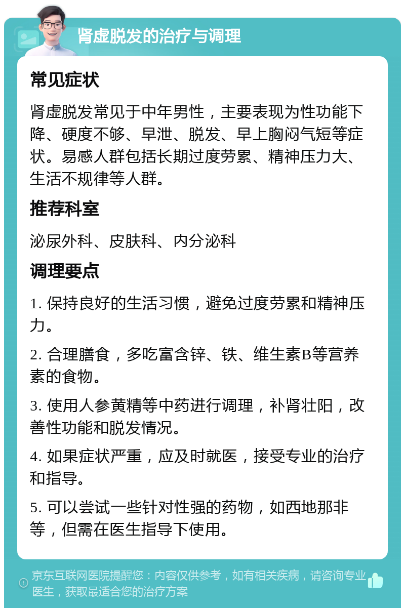 肾虚脱发的治疗与调理 常见症状 肾虚脱发常见于中年男性，主要表现为性功能下降、硬度不够、早泄、脱发、早上胸闷气短等症状。易感人群包括长期过度劳累、精神压力大、生活不规律等人群。 推荐科室 泌尿外科、皮肤科、内分泌科 调理要点 1. 保持良好的生活习惯，避免过度劳累和精神压力。 2. 合理膳食，多吃富含锌、铁、维生素B等营养素的食物。 3. 使用人参黄精等中药进行调理，补肾壮阳，改善性功能和脱发情况。 4. 如果症状严重，应及时就医，接受专业的治疗和指导。 5. 可以尝试一些针对性强的药物，如西地那非等，但需在医生指导下使用。