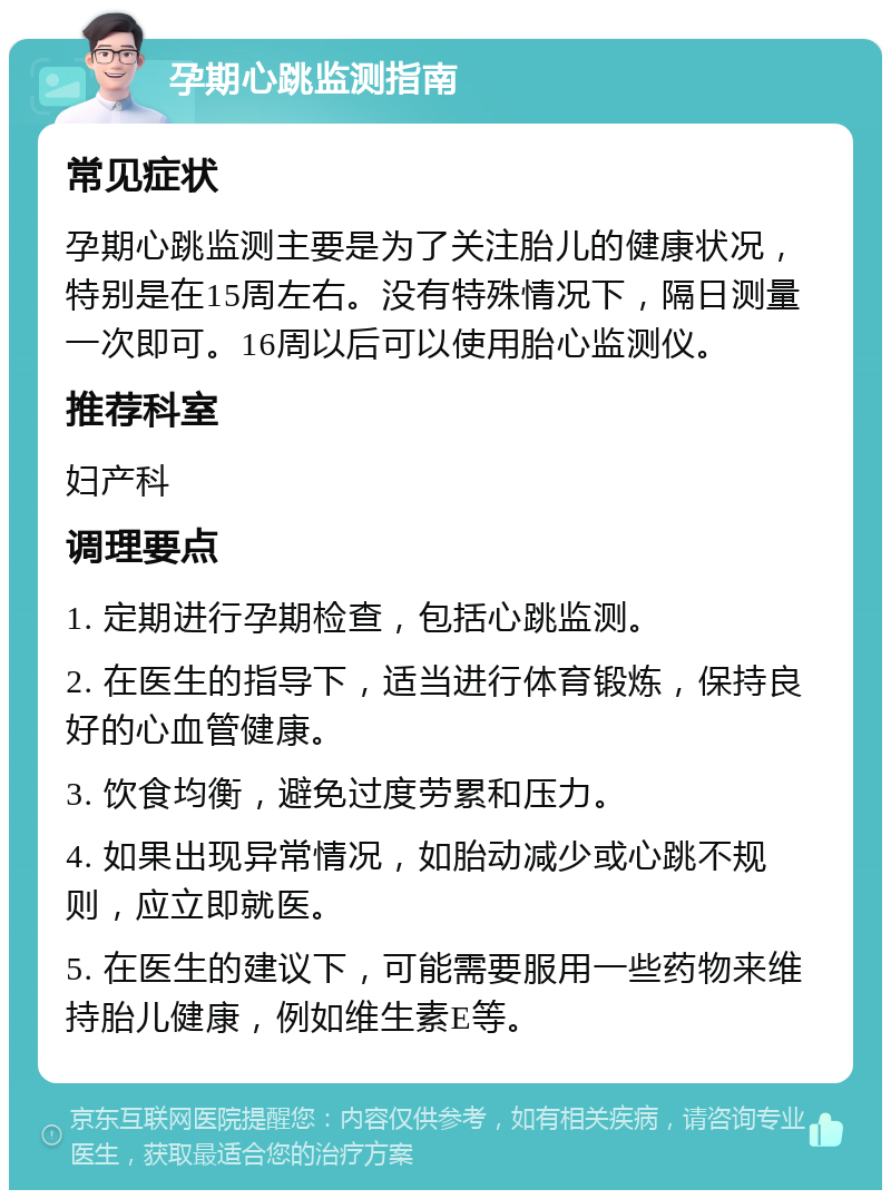 孕期心跳监测指南 常见症状 孕期心跳监测主要是为了关注胎儿的健康状况，特别是在15周左右。没有特殊情况下，隔日测量一次即可。16周以后可以使用胎心监测仪。 推荐科室 妇产科 调理要点 1. 定期进行孕期检查，包括心跳监测。 2. 在医生的指导下，适当进行体育锻炼，保持良好的心血管健康。 3. 饮食均衡，避免过度劳累和压力。 4. 如果出现异常情况，如胎动减少或心跳不规则，应立即就医。 5. 在医生的建议下，可能需要服用一些药物来维持胎儿健康，例如维生素E等。