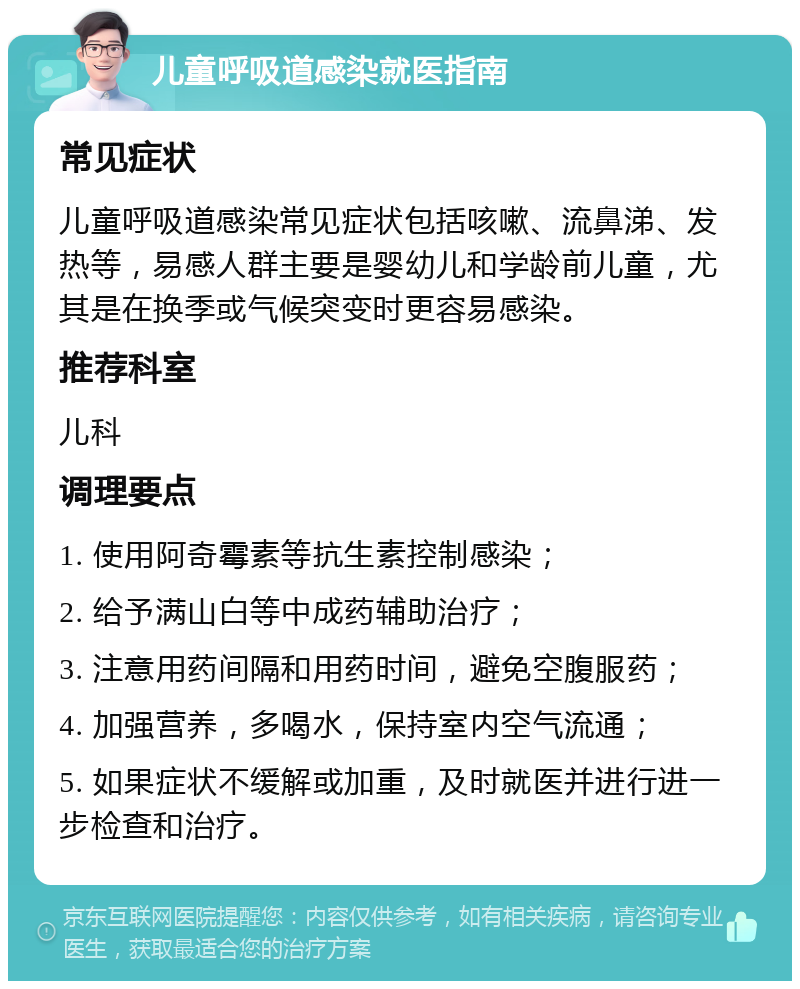 儿童呼吸道感染就医指南 常见症状 儿童呼吸道感染常见症状包括咳嗽、流鼻涕、发热等，易感人群主要是婴幼儿和学龄前儿童，尤其是在换季或气候突变时更容易感染。 推荐科室 儿科 调理要点 1. 使用阿奇霉素等抗生素控制感染； 2. 给予满山白等中成药辅助治疗； 3. 注意用药间隔和用药时间，避免空腹服药； 4. 加强营养，多喝水，保持室内空气流通； 5. 如果症状不缓解或加重，及时就医并进行进一步检查和治疗。