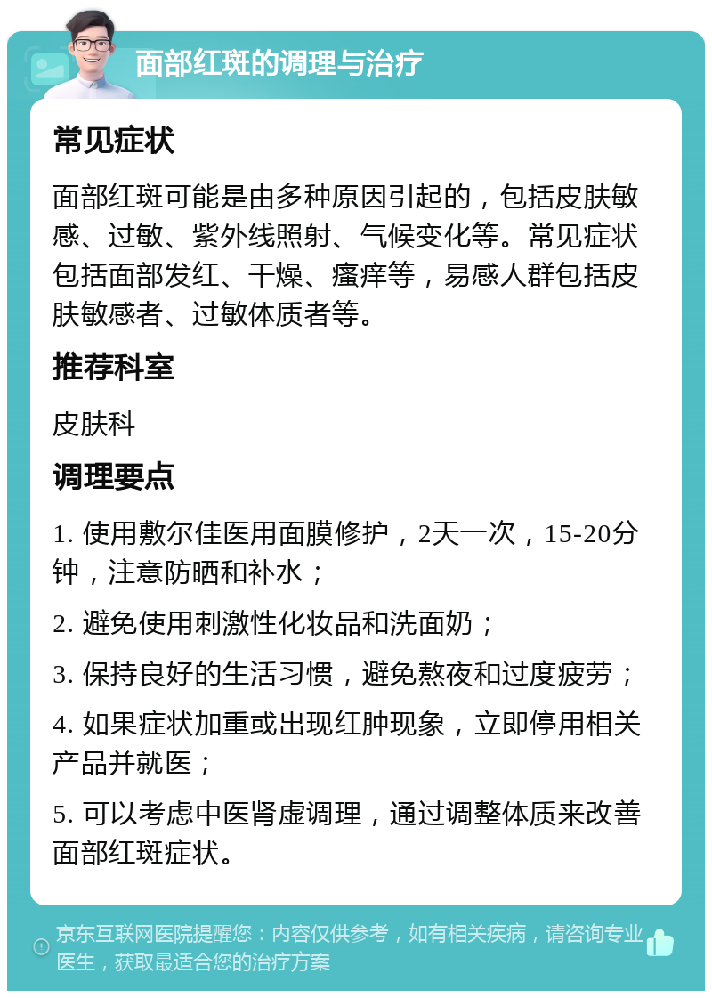 面部红斑的调理与治疗 常见症状 面部红斑可能是由多种原因引起的，包括皮肤敏感、过敏、紫外线照射、气候变化等。常见症状包括面部发红、干燥、瘙痒等，易感人群包括皮肤敏感者、过敏体质者等。 推荐科室 皮肤科 调理要点 1. 使用敷尔佳医用面膜修护，2天一次，15-20分钟，注意防晒和补水； 2. 避免使用刺激性化妆品和洗面奶； 3. 保持良好的生活习惯，避免熬夜和过度疲劳； 4. 如果症状加重或出现红肿现象，立即停用相关产品并就医； 5. 可以考虑中医肾虚调理，通过调整体质来改善面部红斑症状。