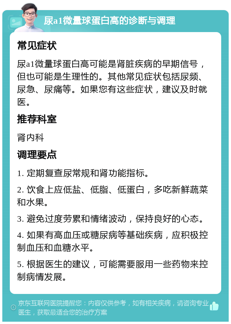 尿a1微量球蛋白高的诊断与调理 常见症状 尿a1微量球蛋白高可能是肾脏疾病的早期信号，但也可能是生理性的。其他常见症状包括尿频、尿急、尿痛等。如果您有这些症状，建议及时就医。 推荐科室 肾内科 调理要点 1. 定期复查尿常规和肾功能指标。 2. 饮食上应低盐、低脂、低蛋白，多吃新鲜蔬菜和水果。 3. 避免过度劳累和情绪波动，保持良好的心态。 4. 如果有高血压或糖尿病等基础疾病，应积极控制血压和血糖水平。 5. 根据医生的建议，可能需要服用一些药物来控制病情发展。