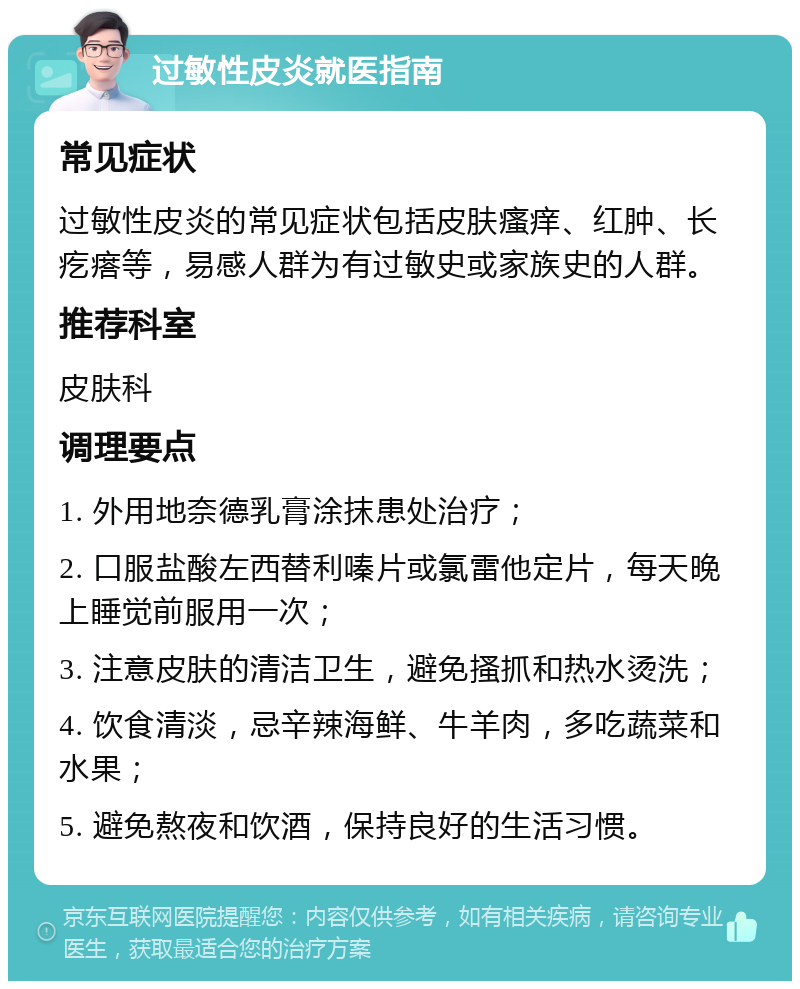 过敏性皮炎就医指南 常见症状 过敏性皮炎的常见症状包括皮肤瘙痒、红肿、长疙瘩等，易感人群为有过敏史或家族史的人群。 推荐科室 皮肤科 调理要点 1. 外用地奈德乳膏涂抹患处治疗； 2. 口服盐酸左西替利嗪片或氯雷他定片，每天晚上睡觉前服用一次； 3. 注意皮肤的清洁卫生，避免搔抓和热水烫洗； 4. 饮食清淡，忌辛辣海鲜、牛羊肉，多吃蔬菜和水果； 5. 避免熬夜和饮酒，保持良好的生活习惯。