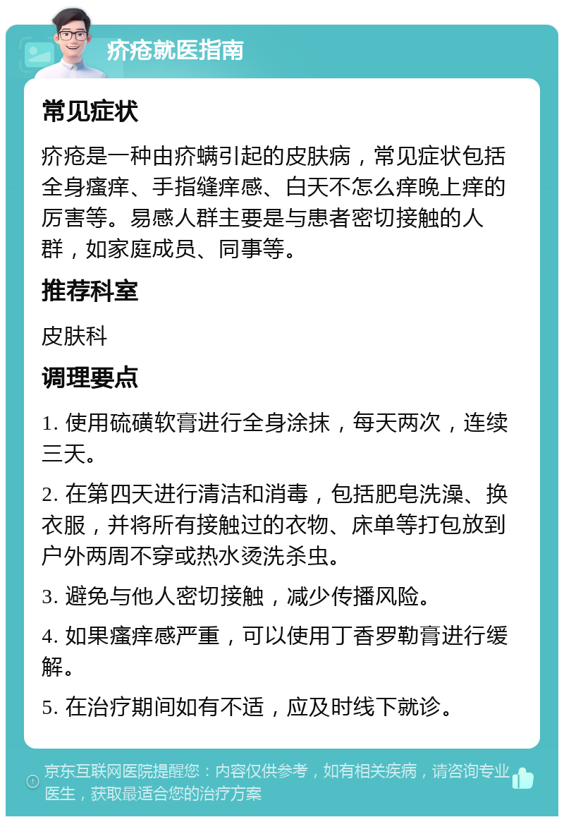 疥疮就医指南 常见症状 疥疮是一种由疥螨引起的皮肤病，常见症状包括全身瘙痒、手指缝痒感、白天不怎么痒晚上痒的厉害等。易感人群主要是与患者密切接触的人群，如家庭成员、同事等。 推荐科室 皮肤科 调理要点 1. 使用硫磺软膏进行全身涂抹，每天两次，连续三天。 2. 在第四天进行清洁和消毒，包括肥皂洗澡、换衣服，并将所有接触过的衣物、床单等打包放到户外两周不穿或热水烫洗杀虫。 3. 避免与他人密切接触，减少传播风险。 4. 如果瘙痒感严重，可以使用丁香罗勒膏进行缓解。 5. 在治疗期间如有不适，应及时线下就诊。