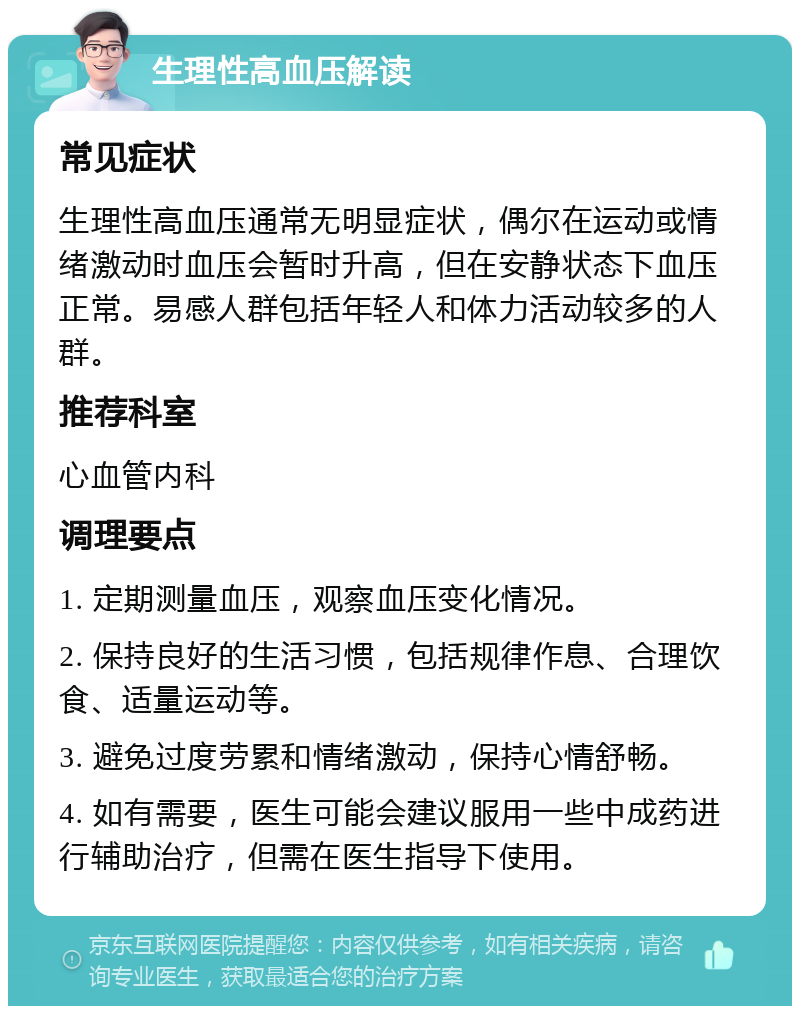 生理性高血压解读 常见症状 生理性高血压通常无明显症状，偶尔在运动或情绪激动时血压会暂时升高，但在安静状态下血压正常。易感人群包括年轻人和体力活动较多的人群。 推荐科室 心血管内科 调理要点 1. 定期测量血压，观察血压变化情况。 2. 保持良好的生活习惯，包括规律作息、合理饮食、适量运动等。 3. 避免过度劳累和情绪激动，保持心情舒畅。 4. 如有需要，医生可能会建议服用一些中成药进行辅助治疗，但需在医生指导下使用。