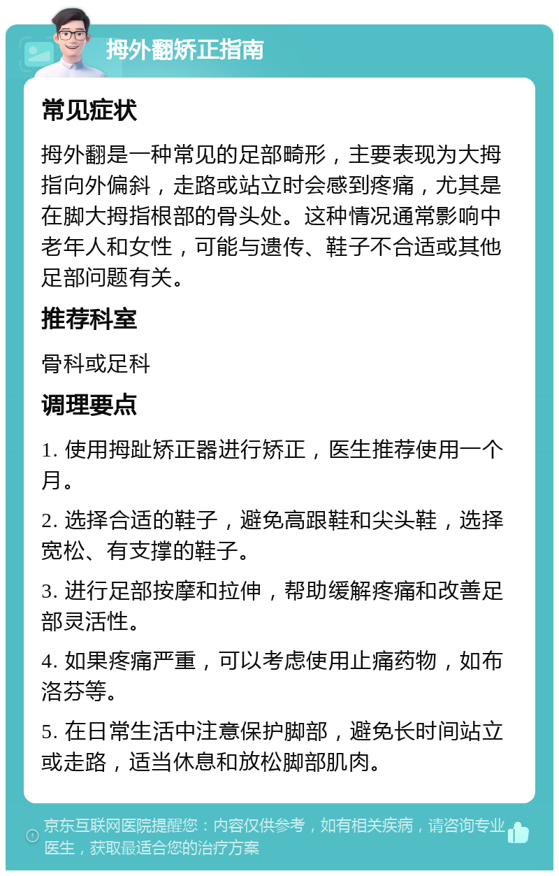 拇外翻矫正指南 常见症状 拇外翻是一种常见的足部畸形，主要表现为大拇指向外偏斜，走路或站立时会感到疼痛，尤其是在脚大拇指根部的骨头处。这种情况通常影响中老年人和女性，可能与遗传、鞋子不合适或其他足部问题有关。 推荐科室 骨科或足科 调理要点 1. 使用拇趾矫正器进行矫正，医生推荐使用一个月。 2. 选择合适的鞋子，避免高跟鞋和尖头鞋，选择宽松、有支撑的鞋子。 3. 进行足部按摩和拉伸，帮助缓解疼痛和改善足部灵活性。 4. 如果疼痛严重，可以考虑使用止痛药物，如布洛芬等。 5. 在日常生活中注意保护脚部，避免长时间站立或走路，适当休息和放松脚部肌肉。