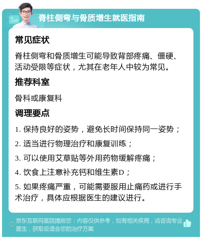 脊柱侧弯与骨质增生就医指南 常见症状 脊柱侧弯和骨质增生可能导致背部疼痛、僵硬、活动受限等症状，尤其在老年人中较为常见。 推荐科室 骨科或康复科 调理要点 1. 保持良好的姿势，避免长时间保持同一姿势； 2. 适当进行物理治疗和康复训练； 3. 可以使用艾草贴等外用药物缓解疼痛； 4. 饮食上注意补充钙和维生素D； 5. 如果疼痛严重，可能需要服用止痛药或进行手术治疗，具体应根据医生的建议进行。