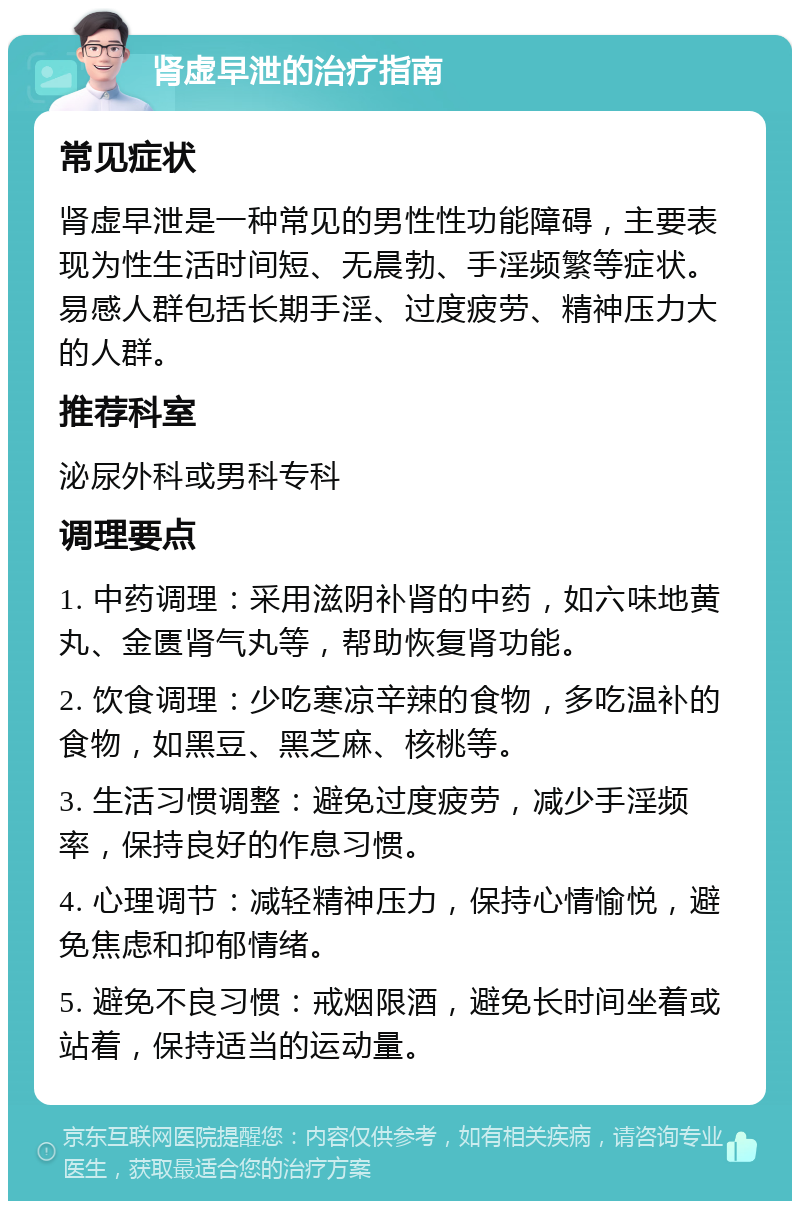 肾虚早泄的治疗指南 常见症状 肾虚早泄是一种常见的男性性功能障碍，主要表现为性生活时间短、无晨勃、手淫频繁等症状。易感人群包括长期手淫、过度疲劳、精神压力大的人群。 推荐科室 泌尿外科或男科专科 调理要点 1. 中药调理：采用滋阴补肾的中药，如六味地黄丸、金匮肾气丸等，帮助恢复肾功能。 2. 饮食调理：少吃寒凉辛辣的食物，多吃温补的食物，如黑豆、黑芝麻、核桃等。 3. 生活习惯调整：避免过度疲劳，减少手淫频率，保持良好的作息习惯。 4. 心理调节：减轻精神压力，保持心情愉悦，避免焦虑和抑郁情绪。 5. 避免不良习惯：戒烟限酒，避免长时间坐着或站着，保持适当的运动量。