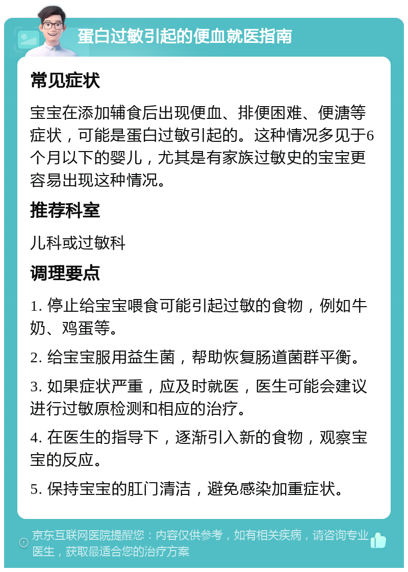 蛋白过敏引起的便血就医指南 常见症状 宝宝在添加辅食后出现便血、排便困难、便溏等症状，可能是蛋白过敏引起的。这种情况多见于6个月以下的婴儿，尤其是有家族过敏史的宝宝更容易出现这种情况。 推荐科室 儿科或过敏科 调理要点 1. 停止给宝宝喂食可能引起过敏的食物，例如牛奶、鸡蛋等。 2. 给宝宝服用益生菌，帮助恢复肠道菌群平衡。 3. 如果症状严重，应及时就医，医生可能会建议进行过敏原检测和相应的治疗。 4. 在医生的指导下，逐渐引入新的食物，观察宝宝的反应。 5. 保持宝宝的肛门清洁，避免感染加重症状。