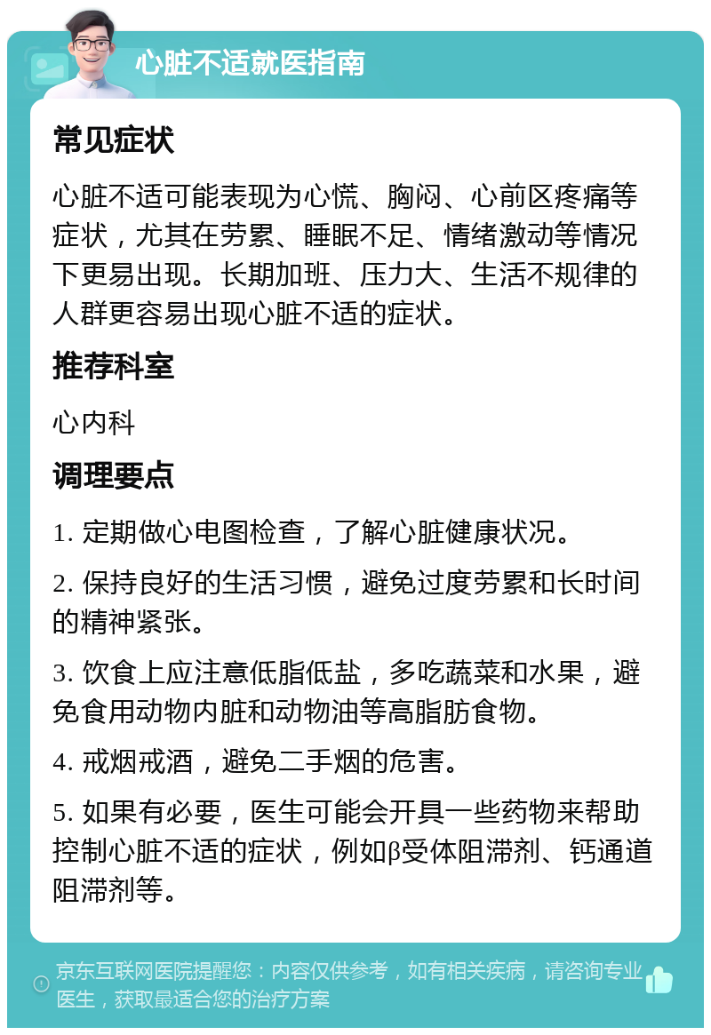 心脏不适就医指南 常见症状 心脏不适可能表现为心慌、胸闷、心前区疼痛等症状，尤其在劳累、睡眠不足、情绪激动等情况下更易出现。长期加班、压力大、生活不规律的人群更容易出现心脏不适的症状。 推荐科室 心内科 调理要点 1. 定期做心电图检查，了解心脏健康状况。 2. 保持良好的生活习惯，避免过度劳累和长时间的精神紧张。 3. 饮食上应注意低脂低盐，多吃蔬菜和水果，避免食用动物内脏和动物油等高脂肪食物。 4. 戒烟戒酒，避免二手烟的危害。 5. 如果有必要，医生可能会开具一些药物来帮助控制心脏不适的症状，例如β受体阻滞剂、钙通道阻滞剂等。