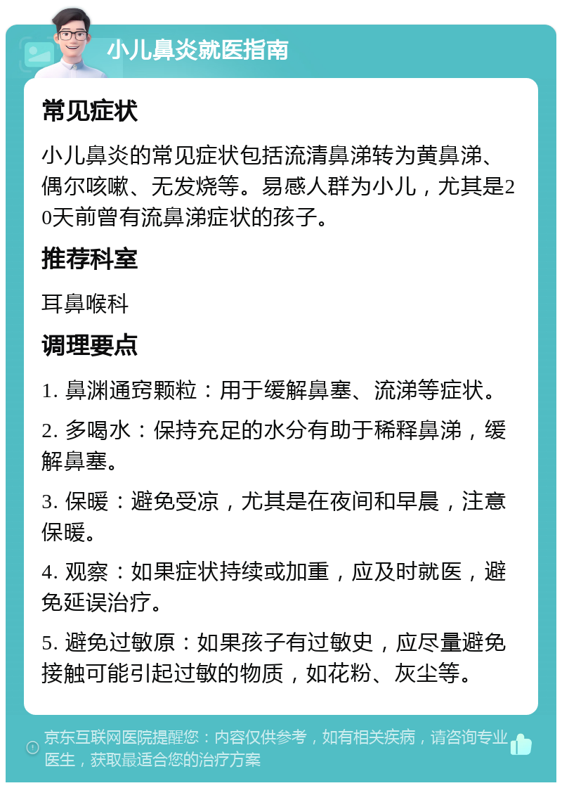 小儿鼻炎就医指南 常见症状 小儿鼻炎的常见症状包括流清鼻涕转为黄鼻涕、偶尔咳嗽、无发烧等。易感人群为小儿，尤其是20天前曾有流鼻涕症状的孩子。 推荐科室 耳鼻喉科 调理要点 1. 鼻渊通窍颗粒：用于缓解鼻塞、流涕等症状。 2. 多喝水：保持充足的水分有助于稀释鼻涕，缓解鼻塞。 3. 保暖：避免受凉，尤其是在夜间和早晨，注意保暖。 4. 观察：如果症状持续或加重，应及时就医，避免延误治疗。 5. 避免过敏原：如果孩子有过敏史，应尽量避免接触可能引起过敏的物质，如花粉、灰尘等。