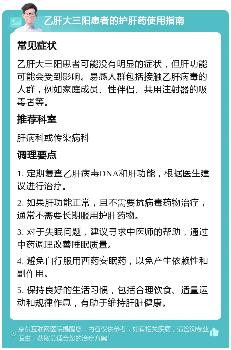 乙肝大三阳患者的护肝药使用指南 常见症状 乙肝大三阳患者可能没有明显的症状，但肝功能可能会受到影响。易感人群包括接触乙肝病毒的人群，例如家庭成员、性伴侣、共用注射器的吸毒者等。 推荐科室 肝病科或传染病科 调理要点 1. 定期复查乙肝病毒DNA和肝功能，根据医生建议进行治疗。 2. 如果肝功能正常，且不需要抗病毒药物治疗，通常不需要长期服用护肝药物。 3. 对于失眠问题，建议寻求中医师的帮助，通过中药调理改善睡眠质量。 4. 避免自行服用西药安眠药，以免产生依赖性和副作用。 5. 保持良好的生活习惯，包括合理饮食、适量运动和规律作息，有助于维持肝脏健康。