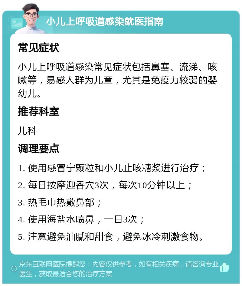 小儿上呼吸道感染就医指南 常见症状 小儿上呼吸道感染常见症状包括鼻塞、流涕、咳嗽等，易感人群为儿童，尤其是免疫力较弱的婴幼儿。 推荐科室 儿科 调理要点 1. 使用感冒宁颗粒和小儿止咳糖浆进行治疗； 2. 每日按摩迎香穴3次，每次10分钟以上； 3. 热毛巾热敷鼻部； 4. 使用海盐水喷鼻，一日3次； 5. 注意避免油腻和甜食，避免冰冷刺激食物。