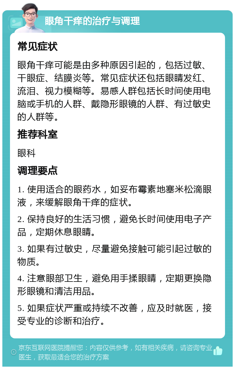 眼角干痒的治疗与调理 常见症状 眼角干痒可能是由多种原因引起的，包括过敏、干眼症、结膜炎等。常见症状还包括眼睛发红、流泪、视力模糊等。易感人群包括长时间使用电脑或手机的人群、戴隐形眼镜的人群、有过敏史的人群等。 推荐科室 眼科 调理要点 1. 使用适合的眼药水，如妥布霉素地塞米松滴眼液，来缓解眼角干痒的症状。 2. 保持良好的生活习惯，避免长时间使用电子产品，定期休息眼睛。 3. 如果有过敏史，尽量避免接触可能引起过敏的物质。 4. 注意眼部卫生，避免用手揉眼睛，定期更换隐形眼镜和清洁用品。 5. 如果症状严重或持续不改善，应及时就医，接受专业的诊断和治疗。