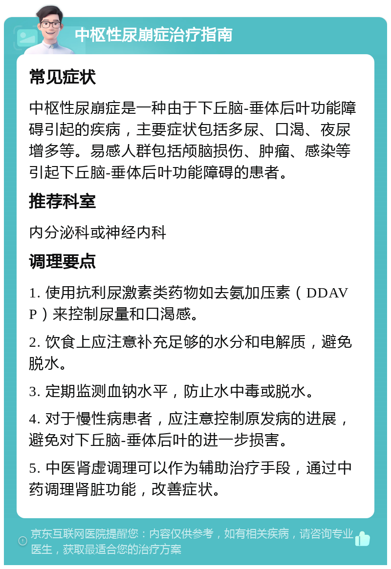 中枢性尿崩症治疗指南 常见症状 中枢性尿崩症是一种由于下丘脑-垂体后叶功能障碍引起的疾病，主要症状包括多尿、口渴、夜尿增多等。易感人群包括颅脑损伤、肿瘤、感染等引起下丘脑-垂体后叶功能障碍的患者。 推荐科室 内分泌科或神经内科 调理要点 1. 使用抗利尿激素类药物如去氨加压素（DDAVP）来控制尿量和口渴感。 2. 饮食上应注意补充足够的水分和电解质，避免脱水。 3. 定期监测血钠水平，防止水中毒或脱水。 4. 对于慢性病患者，应注意控制原发病的进展，避免对下丘脑-垂体后叶的进一步损害。 5. 中医肾虚调理可以作为辅助治疗手段，通过中药调理肾脏功能，改善症状。