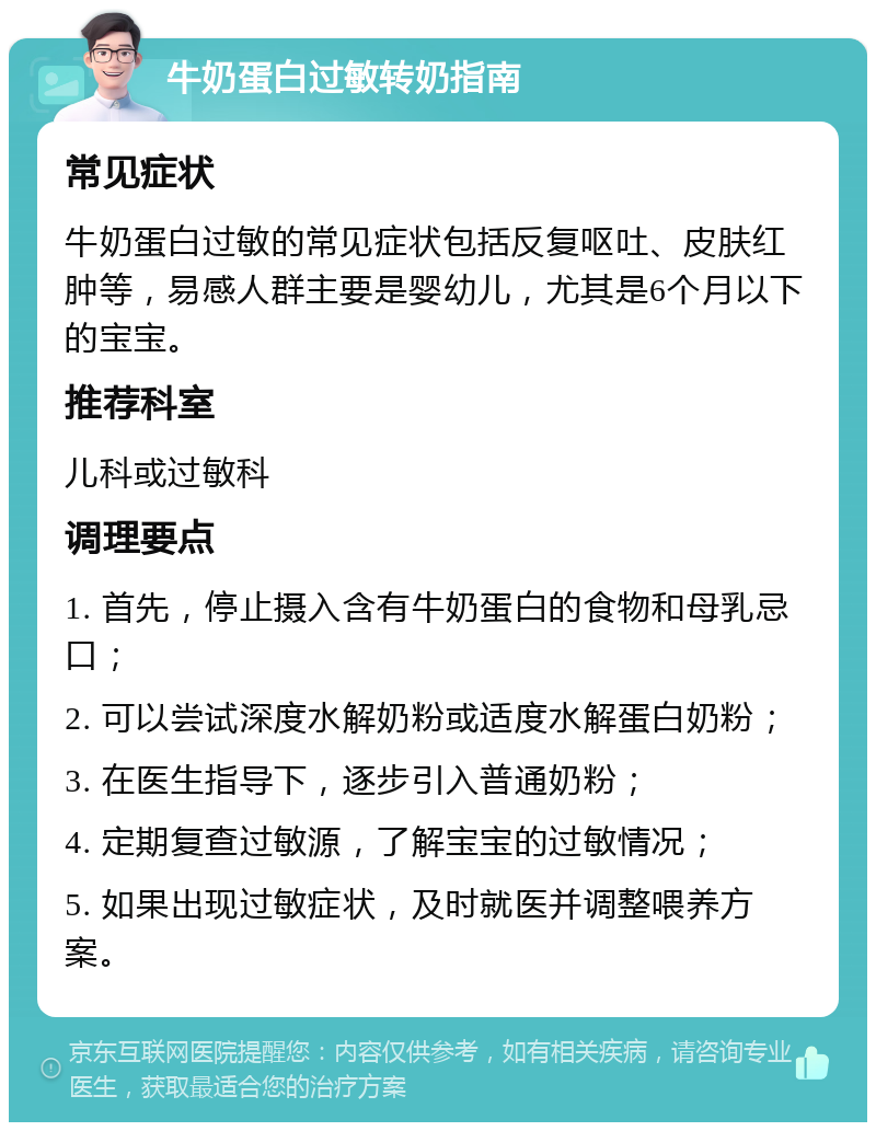 牛奶蛋白过敏转奶指南 常见症状 牛奶蛋白过敏的常见症状包括反复呕吐、皮肤红肿等，易感人群主要是婴幼儿，尤其是6个月以下的宝宝。 推荐科室 儿科或过敏科 调理要点 1. 首先，停止摄入含有牛奶蛋白的食物和母乳忌口； 2. 可以尝试深度水解奶粉或适度水解蛋白奶粉； 3. 在医生指导下，逐步引入普通奶粉； 4. 定期复查过敏源，了解宝宝的过敏情况； 5. 如果出现过敏症状，及时就医并调整喂养方案。