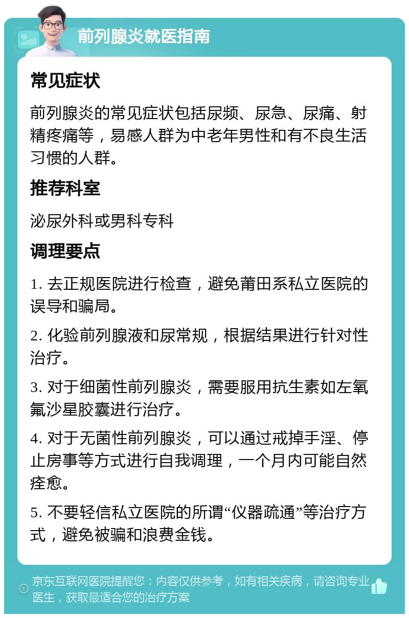 前列腺炎就医指南 常见症状 前列腺炎的常见症状包括尿频、尿急、尿痛、射精疼痛等，易感人群为中老年男性和有不良生活习惯的人群。 推荐科室 泌尿外科或男科专科 调理要点 1. 去正规医院进行检查，避免莆田系私立医院的误导和骗局。 2. 化验前列腺液和尿常规，根据结果进行针对性治疗。 3. 对于细菌性前列腺炎，需要服用抗生素如左氧氟沙星胶囊进行治疗。 4. 对于无菌性前列腺炎，可以通过戒掉手淫、停止房事等方式进行自我调理，一个月内可能自然痊愈。 5. 不要轻信私立医院的所谓“仪器疏通”等治疗方式，避免被骗和浪费金钱。