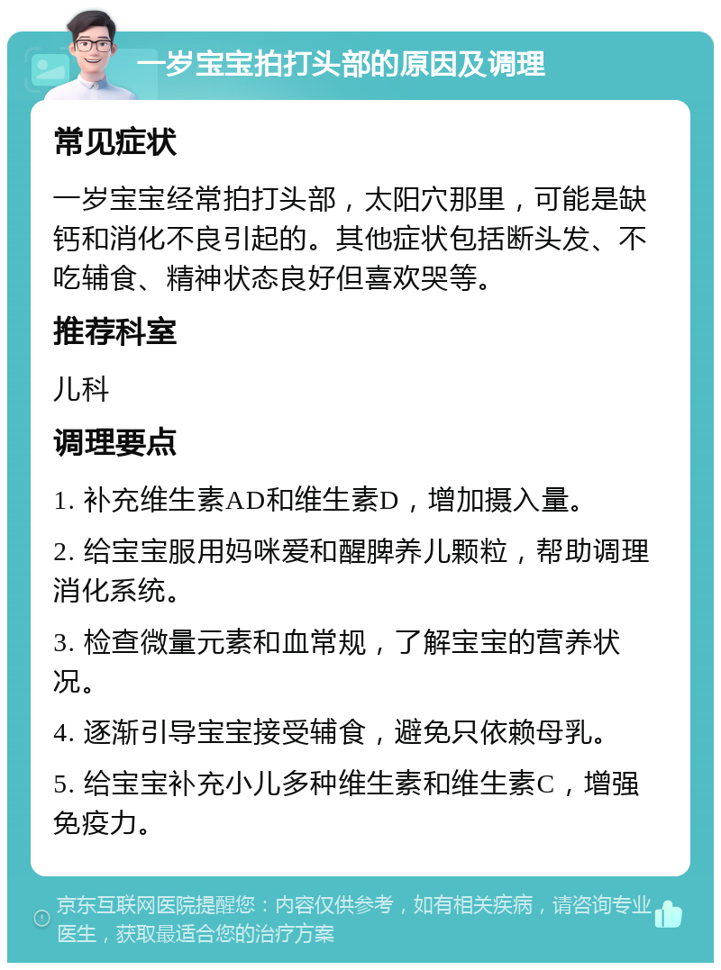 一岁宝宝拍打头部的原因及调理 常见症状 一岁宝宝经常拍打头部，太阳穴那里，可能是缺钙和消化不良引起的。其他症状包括断头发、不吃辅食、精神状态良好但喜欢哭等。 推荐科室 儿科 调理要点 1. 补充维生素AD和维生素D，增加摄入量。 2. 给宝宝服用妈咪爱和醒脾养儿颗粒，帮助调理消化系统。 3. 检查微量元素和血常规，了解宝宝的营养状况。 4. 逐渐引导宝宝接受辅食，避免只依赖母乳。 5. 给宝宝补充小儿多种维生素和维生素C，增强免疫力。