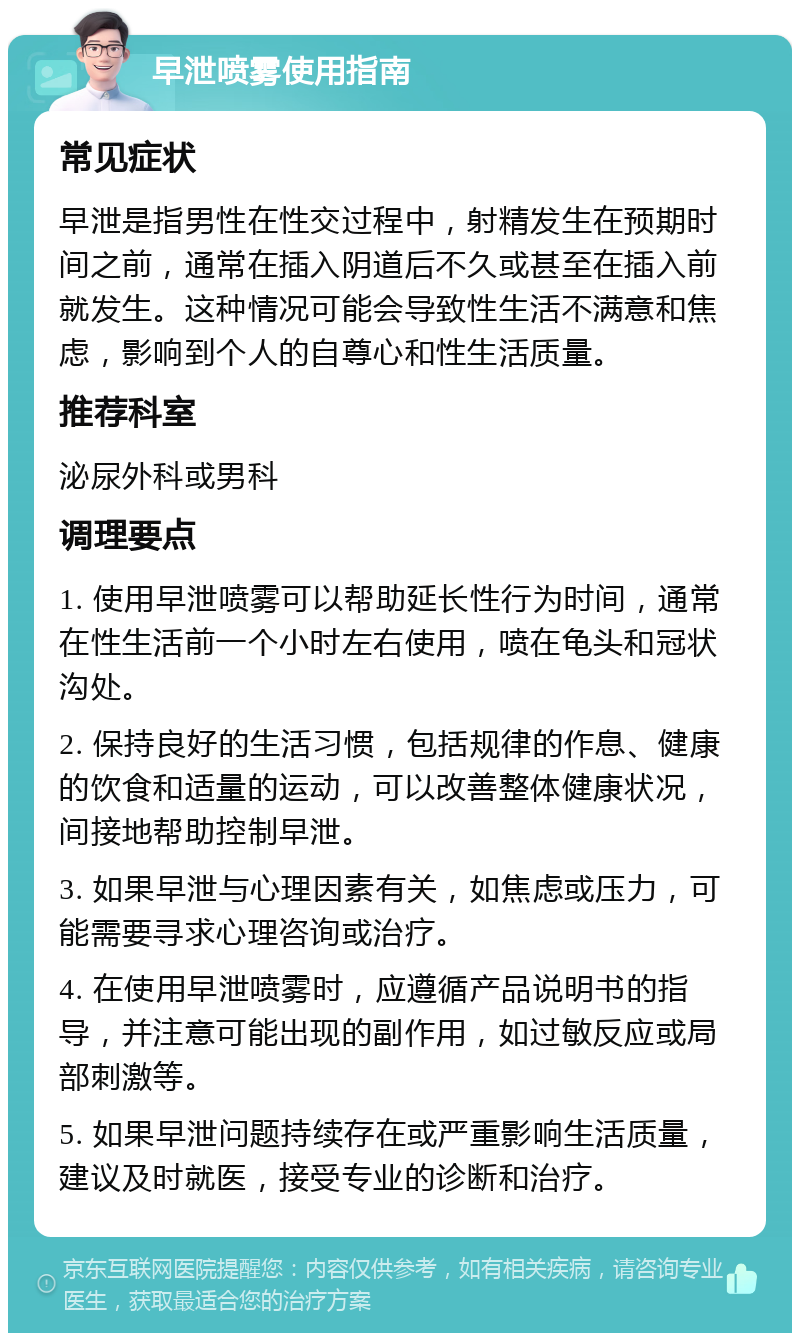 早泄喷雾使用指南 常见症状 早泄是指男性在性交过程中，射精发生在预期时间之前，通常在插入阴道后不久或甚至在插入前就发生。这种情况可能会导致性生活不满意和焦虑，影响到个人的自尊心和性生活质量。 推荐科室 泌尿外科或男科 调理要点 1. 使用早泄喷雾可以帮助延长性行为时间，通常在性生活前一个小时左右使用，喷在龟头和冠状沟处。 2. 保持良好的生活习惯，包括规律的作息、健康的饮食和适量的运动，可以改善整体健康状况，间接地帮助控制早泄。 3. 如果早泄与心理因素有关，如焦虑或压力，可能需要寻求心理咨询或治疗。 4. 在使用早泄喷雾时，应遵循产品说明书的指导，并注意可能出现的副作用，如过敏反应或局部刺激等。 5. 如果早泄问题持续存在或严重影响生活质量，建议及时就医，接受专业的诊断和治疗。