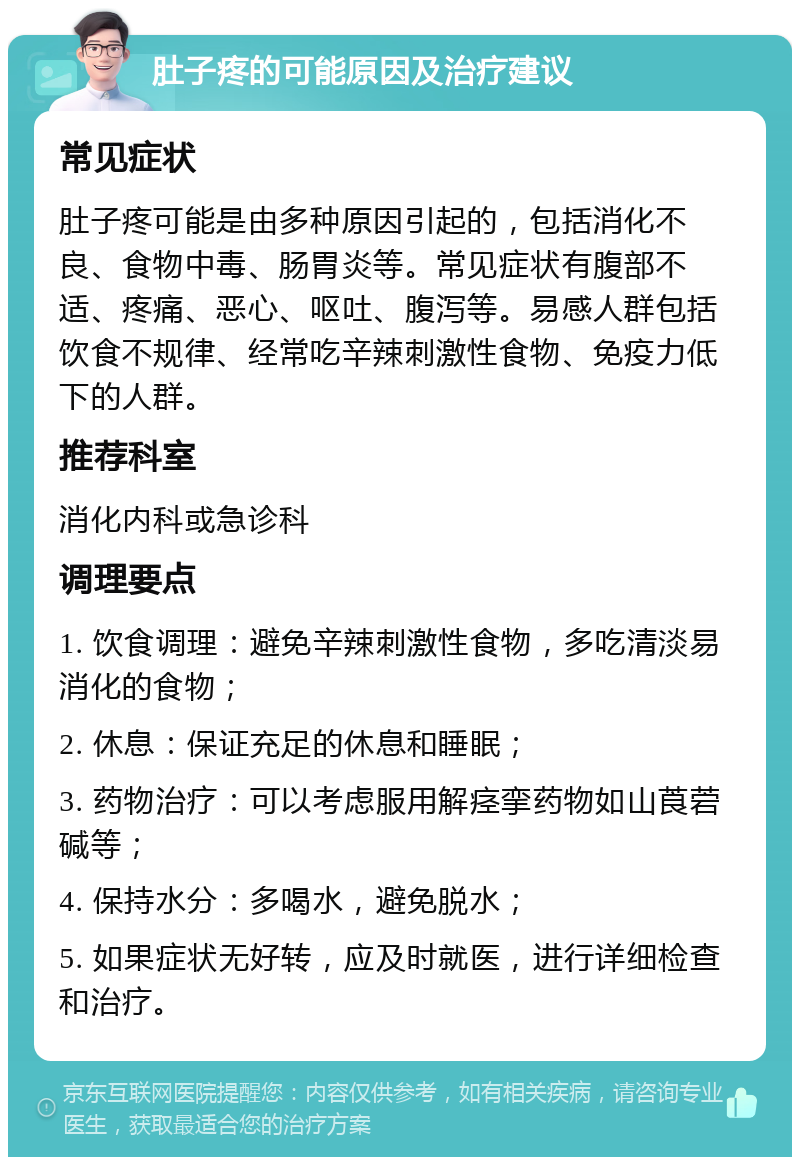 肚子疼的可能原因及治疗建议 常见症状 肚子疼可能是由多种原因引起的，包括消化不良、食物中毒、肠胃炎等。常见症状有腹部不适、疼痛、恶心、呕吐、腹泻等。易感人群包括饮食不规律、经常吃辛辣刺激性食物、免疫力低下的人群。 推荐科室 消化内科或急诊科 调理要点 1. 饮食调理：避免辛辣刺激性食物，多吃清淡易消化的食物； 2. 休息：保证充足的休息和睡眠； 3. 药物治疗：可以考虑服用解痉挛药物如山莨菪碱等； 4. 保持水分：多喝水，避免脱水； 5. 如果症状无好转，应及时就医，进行详细检查和治疗。