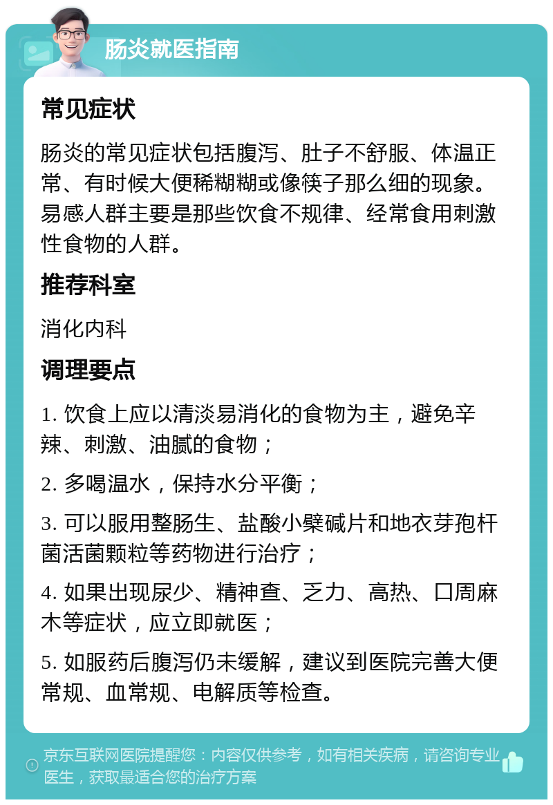 肠炎就医指南 常见症状 肠炎的常见症状包括腹泻、肚子不舒服、体温正常、有时候大便稀糊糊或像筷子那么细的现象。易感人群主要是那些饮食不规律、经常食用刺激性食物的人群。 推荐科室 消化内科 调理要点 1. 饮食上应以清淡易消化的食物为主，避免辛辣、刺激、油腻的食物； 2. 多喝温水，保持水分平衡； 3. 可以服用整肠生、盐酸小檗碱片和地衣芽孢杆菌活菌颗粒等药物进行治疗； 4. 如果出现尿少、精神查、乏力、高热、口周麻木等症状，应立即就医； 5. 如服药后腹泻仍未缓解，建议到医院完善大便常规、血常规、电解质等检查。