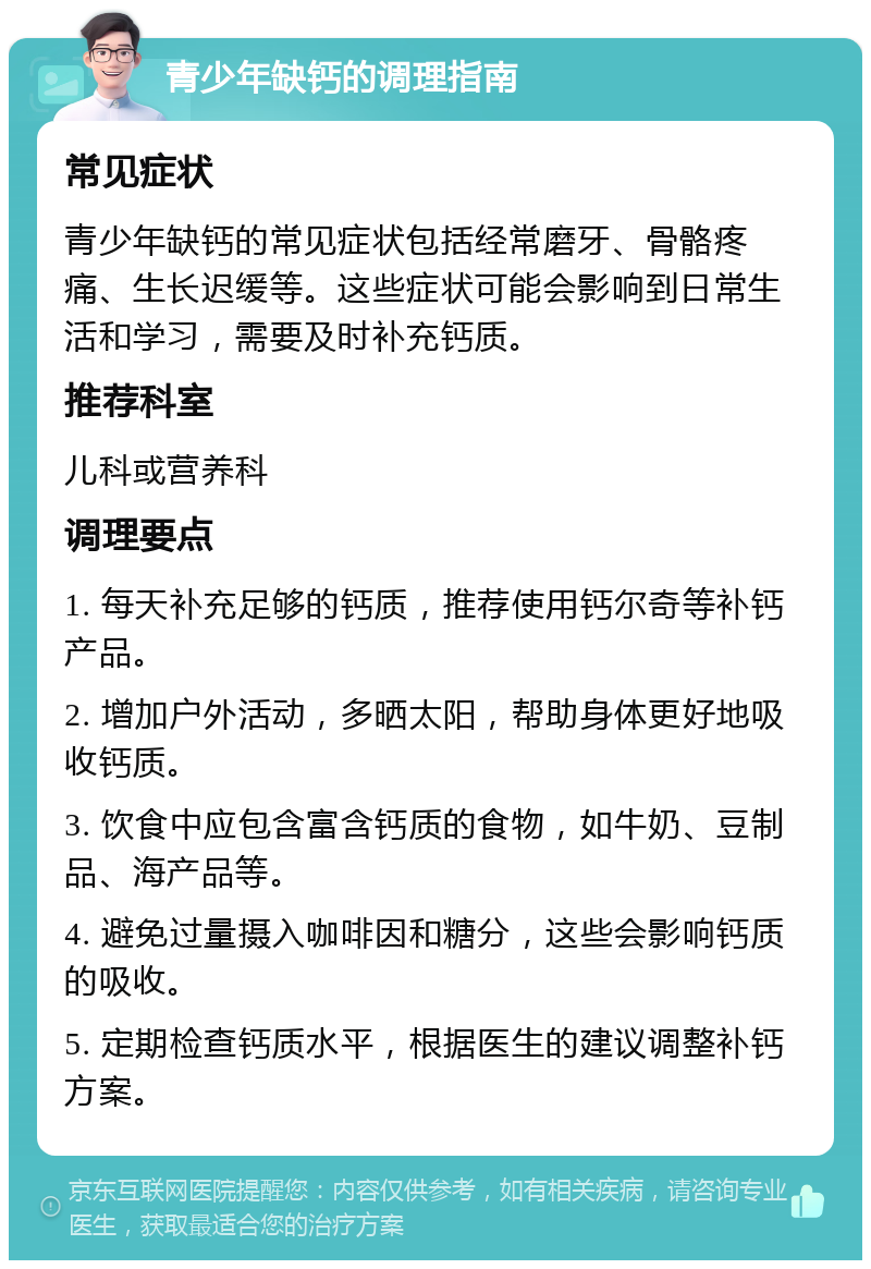 青少年缺钙的调理指南 常见症状 青少年缺钙的常见症状包括经常磨牙、骨骼疼痛、生长迟缓等。这些症状可能会影响到日常生活和学习，需要及时补充钙质。 推荐科室 儿科或营养科 调理要点 1. 每天补充足够的钙质，推荐使用钙尔奇等补钙产品。 2. 增加户外活动，多晒太阳，帮助身体更好地吸收钙质。 3. 饮食中应包含富含钙质的食物，如牛奶、豆制品、海产品等。 4. 避免过量摄入咖啡因和糖分，这些会影响钙质的吸收。 5. 定期检查钙质水平，根据医生的建议调整补钙方案。