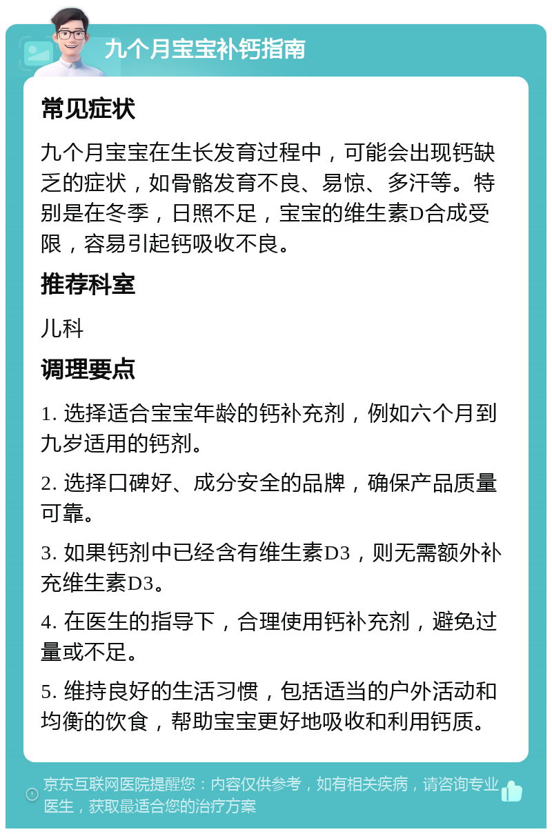 九个月宝宝补钙指南 常见症状 九个月宝宝在生长发育过程中，可能会出现钙缺乏的症状，如骨骼发育不良、易惊、多汗等。特别是在冬季，日照不足，宝宝的维生素D合成受限，容易引起钙吸收不良。 推荐科室 儿科 调理要点 1. 选择适合宝宝年龄的钙补充剂，例如六个月到九岁适用的钙剂。 2. 选择口碑好、成分安全的品牌，确保产品质量可靠。 3. 如果钙剂中已经含有维生素D3，则无需额外补充维生素D3。 4. 在医生的指导下，合理使用钙补充剂，避免过量或不足。 5. 维持良好的生活习惯，包括适当的户外活动和均衡的饮食，帮助宝宝更好地吸收和利用钙质。