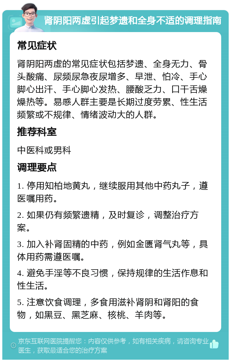 肾阴阳两虚引起梦遗和全身不适的调理指南 常见症状 肾阴阳两虚的常见症状包括梦遗、全身无力、骨头酸痛、尿频尿急夜尿增多、早泄、怕冷、手心脚心出汗、手心脚心发热、腰酸乏力、口干舌燥燥热等。易感人群主要是长期过度劳累、性生活频繁或不规律、情绪波动大的人群。 推荐科室 中医科或男科 调理要点 1. 停用知柏地黄丸，继续服用其他中药丸子，遵医嘱用药。 2. 如果仍有频繁遗精，及时复诊，调整治疗方案。 3. 加入补肾固精的中药，例如金匮肾气丸等，具体用药需遵医嘱。 4. 避免手淫等不良习惯，保持规律的生活作息和性生活。 5. 注意饮食调理，多食用滋补肾阴和肾阳的食物，如黑豆、黑芝麻、核桃、羊肉等。