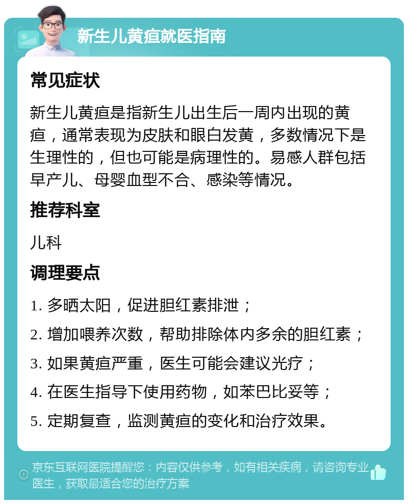 新生儿黄疸就医指南 常见症状 新生儿黄疸是指新生儿出生后一周内出现的黄疸，通常表现为皮肤和眼白发黄，多数情况下是生理性的，但也可能是病理性的。易感人群包括早产儿、母婴血型不合、感染等情况。 推荐科室 儿科 调理要点 1. 多晒太阳，促进胆红素排泄； 2. 增加喂养次数，帮助排除体内多余的胆红素； 3. 如果黄疸严重，医生可能会建议光疗； 4. 在医生指导下使用药物，如苯巴比妥等； 5. 定期复查，监测黄疸的变化和治疗效果。