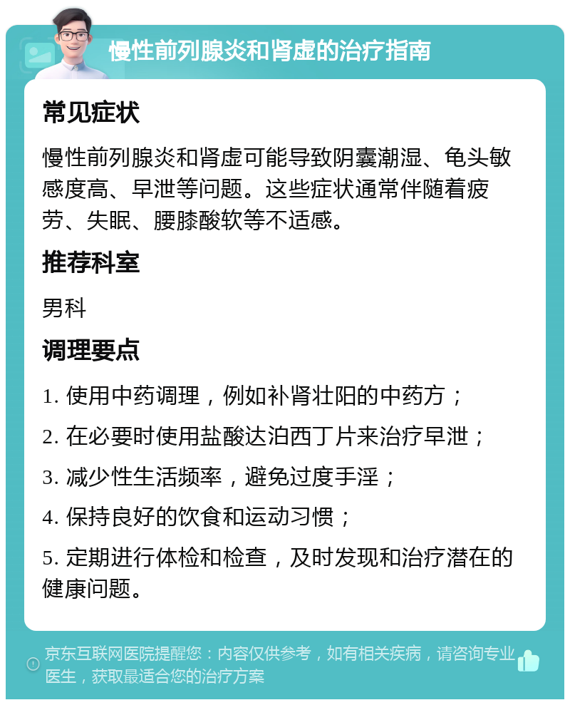 慢性前列腺炎和肾虚的治疗指南 常见症状 慢性前列腺炎和肾虚可能导致阴囊潮湿、龟头敏感度高、早泄等问题。这些症状通常伴随着疲劳、失眠、腰膝酸软等不适感。 推荐科室 男科 调理要点 1. 使用中药调理，例如补肾壮阳的中药方； 2. 在必要时使用盐酸达泊西丁片来治疗早泄； 3. 减少性生活频率，避免过度手淫； 4. 保持良好的饮食和运动习惯； 5. 定期进行体检和检查，及时发现和治疗潜在的健康问题。