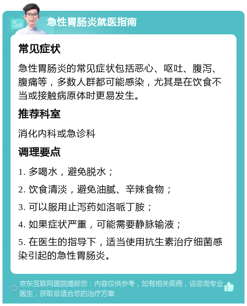 急性胃肠炎就医指南 常见症状 急性胃肠炎的常见症状包括恶心、呕吐、腹泻、腹痛等，多数人群都可能感染，尤其是在饮食不当或接触病原体时更易发生。 推荐科室 消化内科或急诊科 调理要点 1. 多喝水，避免脱水； 2. 饮食清淡，避免油腻、辛辣食物； 3. 可以服用止泻药如洛哌丁胺； 4. 如果症状严重，可能需要静脉输液； 5. 在医生的指导下，适当使用抗生素治疗细菌感染引起的急性胃肠炎。