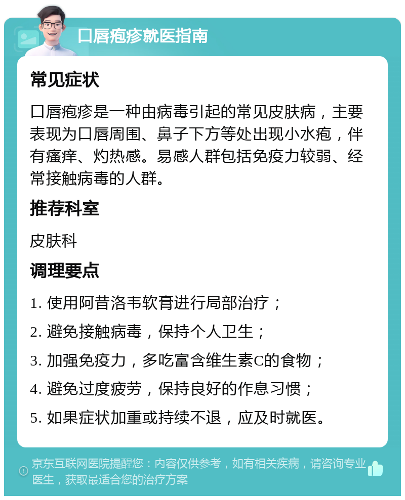 口唇疱疹就医指南 常见症状 口唇疱疹是一种由病毒引起的常见皮肤病，主要表现为口唇周围、鼻子下方等处出现小水疱，伴有瘙痒、灼热感。易感人群包括免疫力较弱、经常接触病毒的人群。 推荐科室 皮肤科 调理要点 1. 使用阿昔洛韦软膏进行局部治疗； 2. 避免接触病毒，保持个人卫生； 3. 加强免疫力，多吃富含维生素C的食物； 4. 避免过度疲劳，保持良好的作息习惯； 5. 如果症状加重或持续不退，应及时就医。