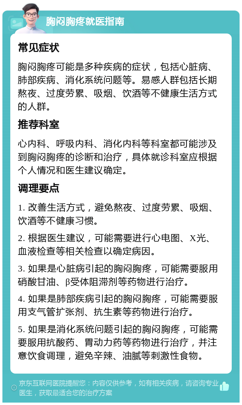 胸闷胸疼就医指南 常见症状 胸闷胸疼可能是多种疾病的症状，包括心脏病、肺部疾病、消化系统问题等。易感人群包括长期熬夜、过度劳累、吸烟、饮酒等不健康生活方式的人群。 推荐科室 心内科、呼吸内科、消化内科等科室都可能涉及到胸闷胸疼的诊断和治疗，具体就诊科室应根据个人情况和医生建议确定。 调理要点 1. 改善生活方式，避免熬夜、过度劳累、吸烟、饮酒等不健康习惯。 2. 根据医生建议，可能需要进行心电图、X光、血液检查等相关检查以确定病因。 3. 如果是心脏病引起的胸闷胸疼，可能需要服用硝酸甘油、β受体阻滞剂等药物进行治疗。 4. 如果是肺部疾病引起的胸闷胸疼，可能需要服用支气管扩张剂、抗生素等药物进行治疗。 5. 如果是消化系统问题引起的胸闷胸疼，可能需要服用抗酸药、胃动力药等药物进行治疗，并注意饮食调理，避免辛辣、油腻等刺激性食物。