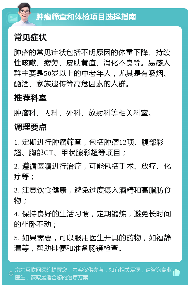 肿瘤筛查和体检项目选择指南 常见症状 肿瘤的常见症状包括不明原因的体重下降、持续性咳嗽、疲劳、皮肤黄疸、消化不良等。易感人群主要是50岁以上的中老年人，尤其是有吸烟、酗酒、家族遗传等高危因素的人群。 推荐科室 肿瘤科、内科、外科、放射科等相关科室。 调理要点 1. 定期进行肿瘤筛查，包括肿瘤12项、腹部彩超、胸部CT、甲状腺彩超等项目； 2. 遵循医嘱进行治疗，可能包括手术、放疗、化疗等； 3. 注意饮食健康，避免过度摄入酒精和高脂肪食物； 4. 保持良好的生活习惯，定期锻炼，避免长时间的坐卧不动； 5. 如果需要，可以服用医生开具的药物，如福静清等，帮助排便和准备肠镜检查。