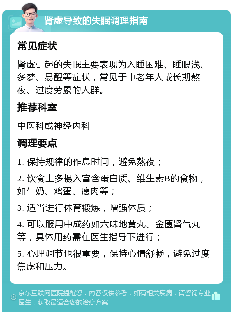 肾虚导致的失眠调理指南 常见症状 肾虚引起的失眠主要表现为入睡困难、睡眠浅、多梦、易醒等症状，常见于中老年人或长期熬夜、过度劳累的人群。 推荐科室 中医科或神经内科 调理要点 1. 保持规律的作息时间，避免熬夜； 2. 饮食上多摄入富含蛋白质、维生素B的食物，如牛奶、鸡蛋、瘦肉等； 3. 适当进行体育锻炼，增强体质； 4. 可以服用中成药如六味地黄丸、金匮肾气丸等，具体用药需在医生指导下进行； 5. 心理调节也很重要，保持心情舒畅，避免过度焦虑和压力。