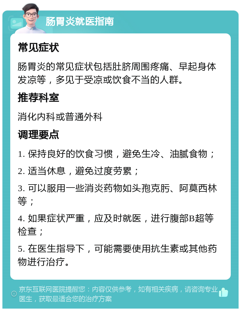 肠胃炎就医指南 常见症状 肠胃炎的常见症状包括肚脐周围疼痛、早起身体发凉等，多见于受凉或饮食不当的人群。 推荐科室 消化内科或普通外科 调理要点 1. 保持良好的饮食习惯，避免生冷、油腻食物； 2. 适当休息，避免过度劳累； 3. 可以服用一些消炎药物如头孢克肟、阿莫西林等； 4. 如果症状严重，应及时就医，进行腹部B超等检查； 5. 在医生指导下，可能需要使用抗生素或其他药物进行治疗。