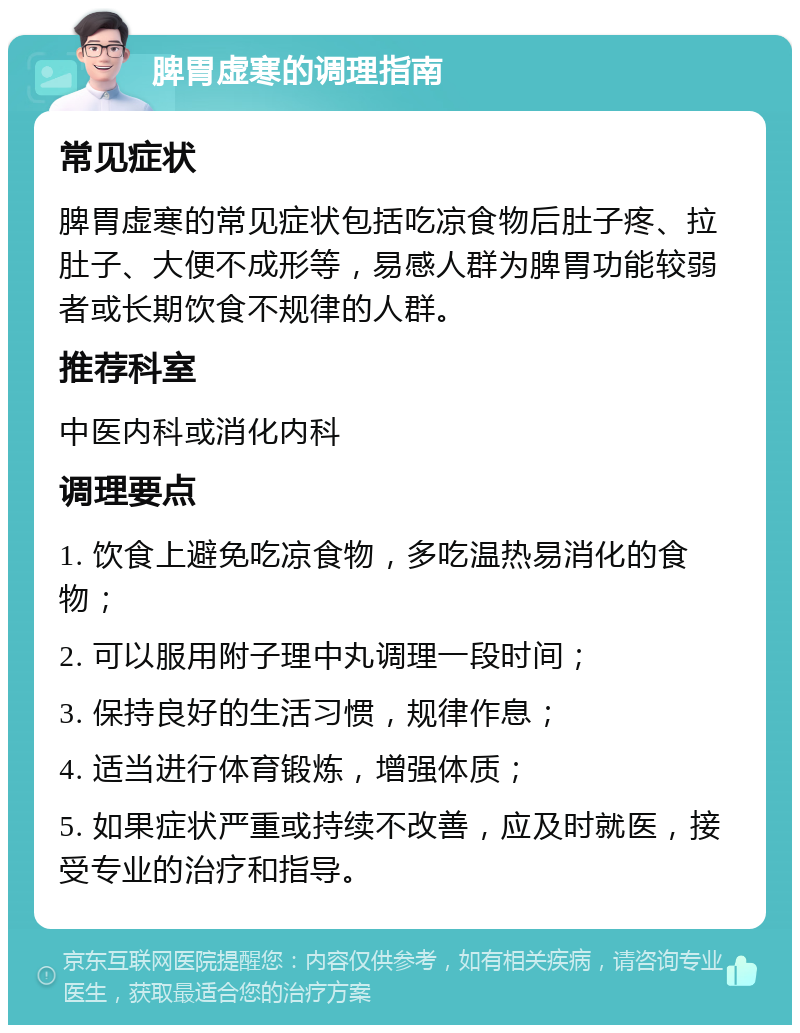 脾胃虚寒的调理指南 常见症状 脾胃虚寒的常见症状包括吃凉食物后肚子疼、拉肚子、大便不成形等，易感人群为脾胃功能较弱者或长期饮食不规律的人群。 推荐科室 中医内科或消化内科 调理要点 1. 饮食上避免吃凉食物，多吃温热易消化的食物； 2. 可以服用附子理中丸调理一段时间； 3. 保持良好的生活习惯，规律作息； 4. 适当进行体育锻炼，增强体质； 5. 如果症状严重或持续不改善，应及时就医，接受专业的治疗和指导。