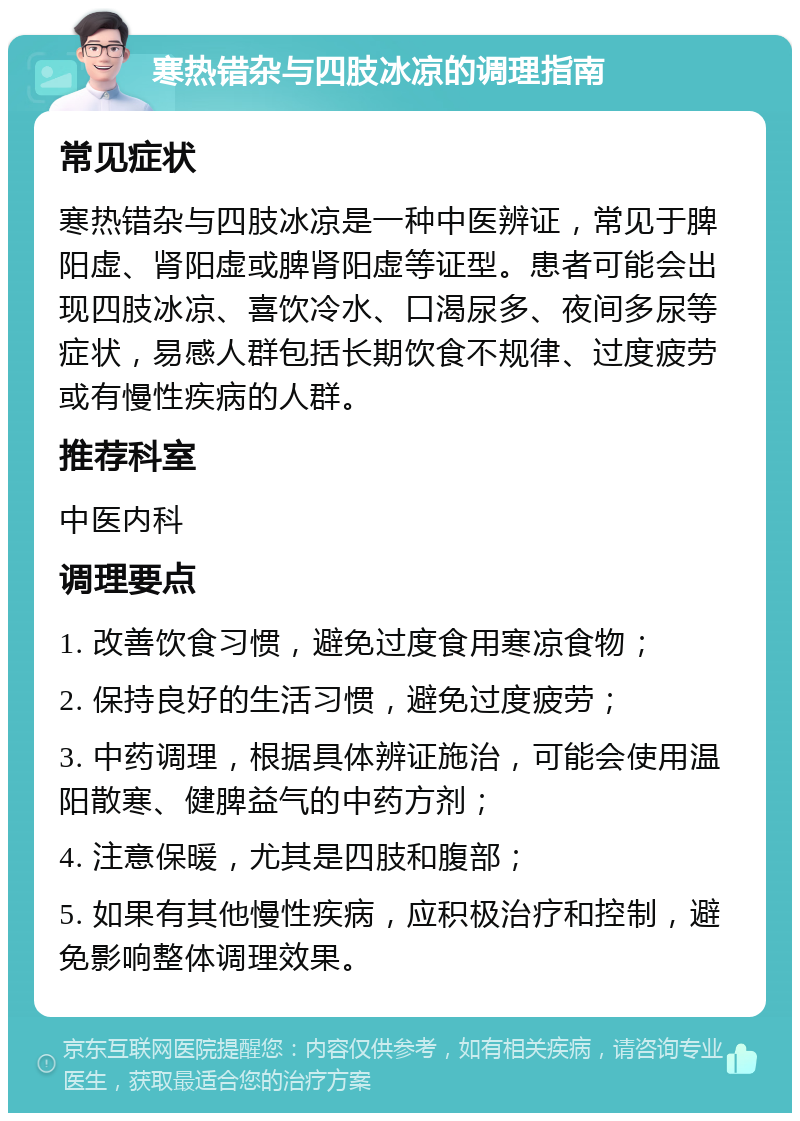 寒热错杂与四肢冰凉的调理指南 常见症状 寒热错杂与四肢冰凉是一种中医辨证，常见于脾阳虚、肾阳虚或脾肾阳虚等证型。患者可能会出现四肢冰凉、喜饮冷水、口渴尿多、夜间多尿等症状，易感人群包括长期饮食不规律、过度疲劳或有慢性疾病的人群。 推荐科室 中医内科 调理要点 1. 改善饮食习惯，避免过度食用寒凉食物； 2. 保持良好的生活习惯，避免过度疲劳； 3. 中药调理，根据具体辨证施治，可能会使用温阳散寒、健脾益气的中药方剂； 4. 注意保暖，尤其是四肢和腹部； 5. 如果有其他慢性疾病，应积极治疗和控制，避免影响整体调理效果。